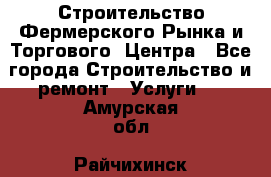 Строительство Фермерского Рынка и Торгового  Центра - Все города Строительство и ремонт » Услуги   . Амурская обл.,Райчихинск г.